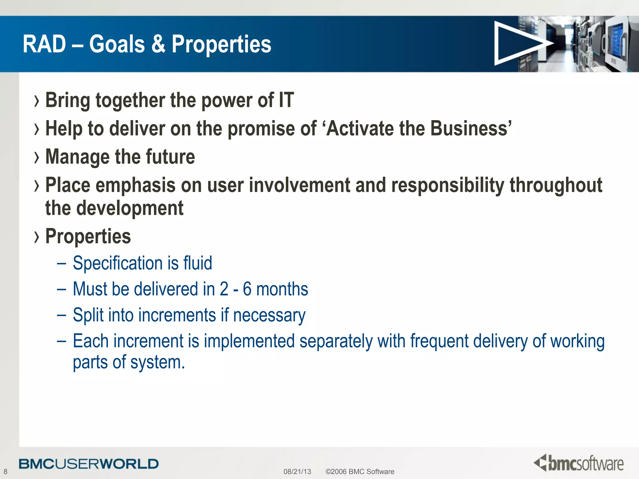 08/21/13 ©2006 BMC Software8
RAD – Goals & Properties
› Bring together the power of IT
› Help to deliver on the promise of ‘Activate the Business’
› Manage the future
› Place emphasis on user involvement and responsibility throughout
the development
› Properties
– Specification is fluid
– Must be delivered in 2 - 6 months
– Split into increments if necessary
– Each increment is implemented separately with frequent delivery of working
parts of system.
 