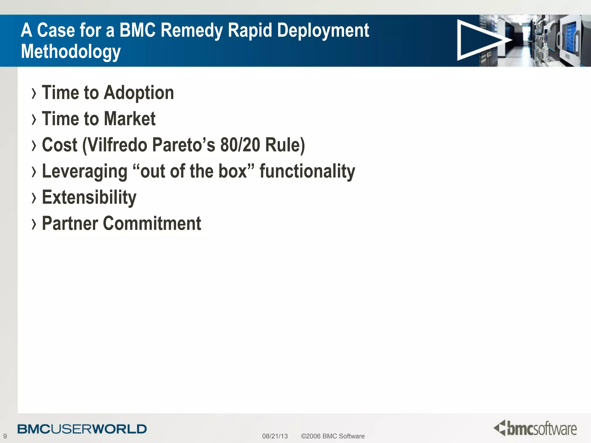 08/21/13 ©2006 BMC Software9
A Case for a BMC Remedy Rapid Deployment
Methodology
› Time to Adoption
› Time to Market
› Cost (Vilfredo Pareto’s 80/20 Rule)
› Leveraging “out of the box” functionality
› Extensibility
› Partner Commitment
 