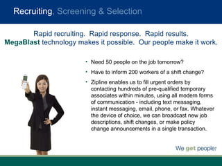 Recruiting , Screening & Selection Need 50 people on the job tomorrow? Have to inform 200 workers of a shift change? Zipline enables us to fill urgent orders by contacting hundreds of pre-qualified temporary associates within minutes, using all modern forms of communication - including text messaging, instant messaging, email, phone, or fax. Whatever the device of choice, we can broadcast new job descriptions, shift changes, or make policy change announcements in a single transaction.  Rapid recruiting.  Rapid response.  Rapid results. MegaBlast  technology makes it possible.  Our people make it work. 
