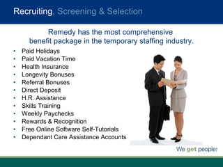 Recruiting , Screening & Selection Paid Holidays Paid Vacation Time Health Insurance Longevity Bonuses Referral Bonuses Direct Deposit H.R. Assistance Skills Training Weekly Paychecks Rewards & Recognition Free Online Software Self-Tutorials Dependant Care Assistance Accounts Remedy has the most comprehensive  benefit package in the temporary staffing industry. 