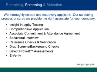 Insight Integrity Testing Comprehensive Application Associate Commitment & Attendance Agreement Behavioral Interview Reference Checks & Verification Drug Screens/Background Checks Select Prove I t™ Assessments E-Verify  Recruiting,  Screening  & Selection We thoroughly screen and test every applicant.  Our screening process ensures we provide the right associate for your company. 