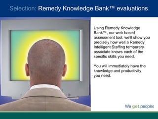 Using Remedy Knowledge Bank™, our web-based assessment tool, we’ll show you precisely how well a Remedy Intelligent Staffing temporary associate knows each of the specific skills you need.  You will immediately have the knowledge and productivity  you need. Selection:  Remedy Knowledge Bank™ evaluations 