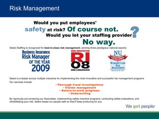 Risk Management Select Staffing is recognized for  best-in-class risk management , winning   three prestigious national awards: Select is a leader across multiple industries for implementing the most innovative and successful risk management programs.  Our services include:  By rigorously pre-screening our Associates, implementing safety incentive programs, conducting safety evaluations, and rehabilitating your risk, Select keeps our people safe so they’ll keep producing for you. Thorough fraud investigations Claims management Return-to-work programs Underwriting Would you let your staffing provider Would you put employees'  safety   at risk?  Of course not. No way. ? 