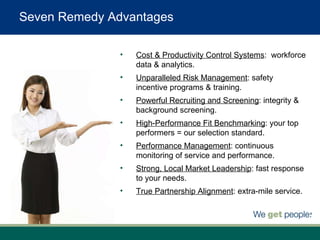 Cost & Productivity Control Systems :  workforce data & analytics. Unparalleled Risk Management : safety incentive programs & training. Powerful Recruiting and Screening : integrity & background screening. High-Performance Fit Benchmarking : your top performers = our selection standard. Performance Management : continuous monitoring of service and performance. Strong, Local Market Leadership : fast response to your needs. True Partnership Alignment : extra-mile service. Seven Remedy Advantages 