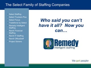 Who said you can’t have it all?  Now you can… Select Staffing Select Truckers Plus Select Focus Tradeforce by Select Remedy Intelligent Staffing RemX Financial Staffing RemX IT Staffing RemX OfficeStaff Project Solvers The Select Family of Staffing Companies 