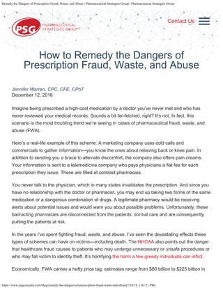 Remedy the Dangers of Prescription Fraud, Waste, and Abuse | Pharmaceutical Strategies Group | Pharmaceutical Strategies Group
https://www.psgconsults.com/blog/remedy-the-dangers-of-prescription-fraud-waste-and-abuse[7/29/19, 1:43:51 PM]
WHO WE ARE
WHO WE WORK
WITH
SOLUTIONS
RESOURCES
BLOG
CAREERS
CONTACT
SEARCH
How to Remedy the Dangers of
Prescription Fraud, Waste, and Abuse
Jennifer Warren, CPC, CFE, CPhT
December 12, 2018
Imagine being prescribed a high-cost medication by a doctor you’ve never met and who has
never reviewed your medical records. Sounds a bit far-fetched, right? It’s not. In fact, this
scenario is the most troubling trend we’re seeing in cases of pharmaceutical fraud, waste, and
abuse (FWA).
Here’s a real-life example of this scheme: A marketing company uses cold calls and
commercials to gather information—you know the ones about relieving back or knee pain. In
addition to sending you a brace to alleviate discomfort, the company also offers pain creams.
Your information is sent to a telemedicine company who pays physicians a flat fee for each
prescription they issue. These are filled at contract pharmacies.
You never talk to the physician, which in many states invalidates the prescription. And since you
have no relationship with the doctor or pharmacist, you may end up taking two forms of the same
medication or a dangerous combination of drugs. A legitimate pharmacy would be receiving
alerts about potential issues and would warn you about possible problems. Unfortunately, these
bad-acting pharmacies are disconnected from the patients’ normal care and are consequently
putting the patients at risk.
In the years I’ve spent fighting fraud, waste, and abuse, I’ve seen the devastating effects these
types of schemes can have on victims—including death. The NHCAA also points out the danger
that healthcare fraud causes to patients who may undergo unnecessary or unsafe procedures or
who may fall victim to identity theft. It’s horrifying the harm a few greedy individuals can inflict.
Economically, FWA carries a hefty price tag; estimates range from $80 billion to $225 billion in
Contact Us
 