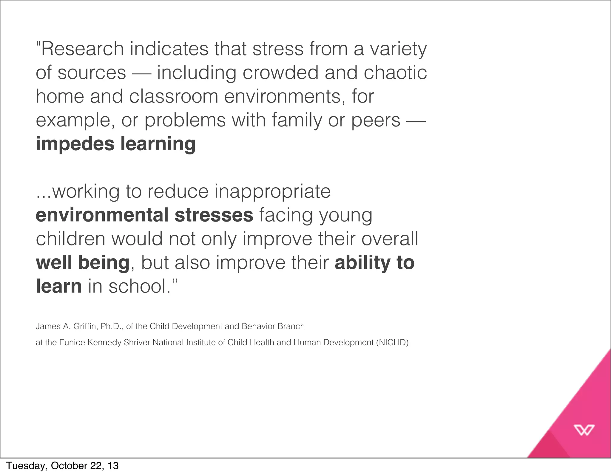 "Research indicates that stress from a variety 
of sources — including crowded and chaotic 
home and classroom environments, for 
example, or problems with family or peers — 
impedes learning 
...working to reduce inappropriate 
environmental stresses facing young 
children would not only improve their overall 
well being, but also improve their ability to 
learn in school.” 
James A. Griffin, Ph.D., of the Child Development and Behavior Branch 
at the Eunice Kennedy Shriver National Institute of Child Health and Human Development (NICHD) 
Tuesday, October 22, 13 
 