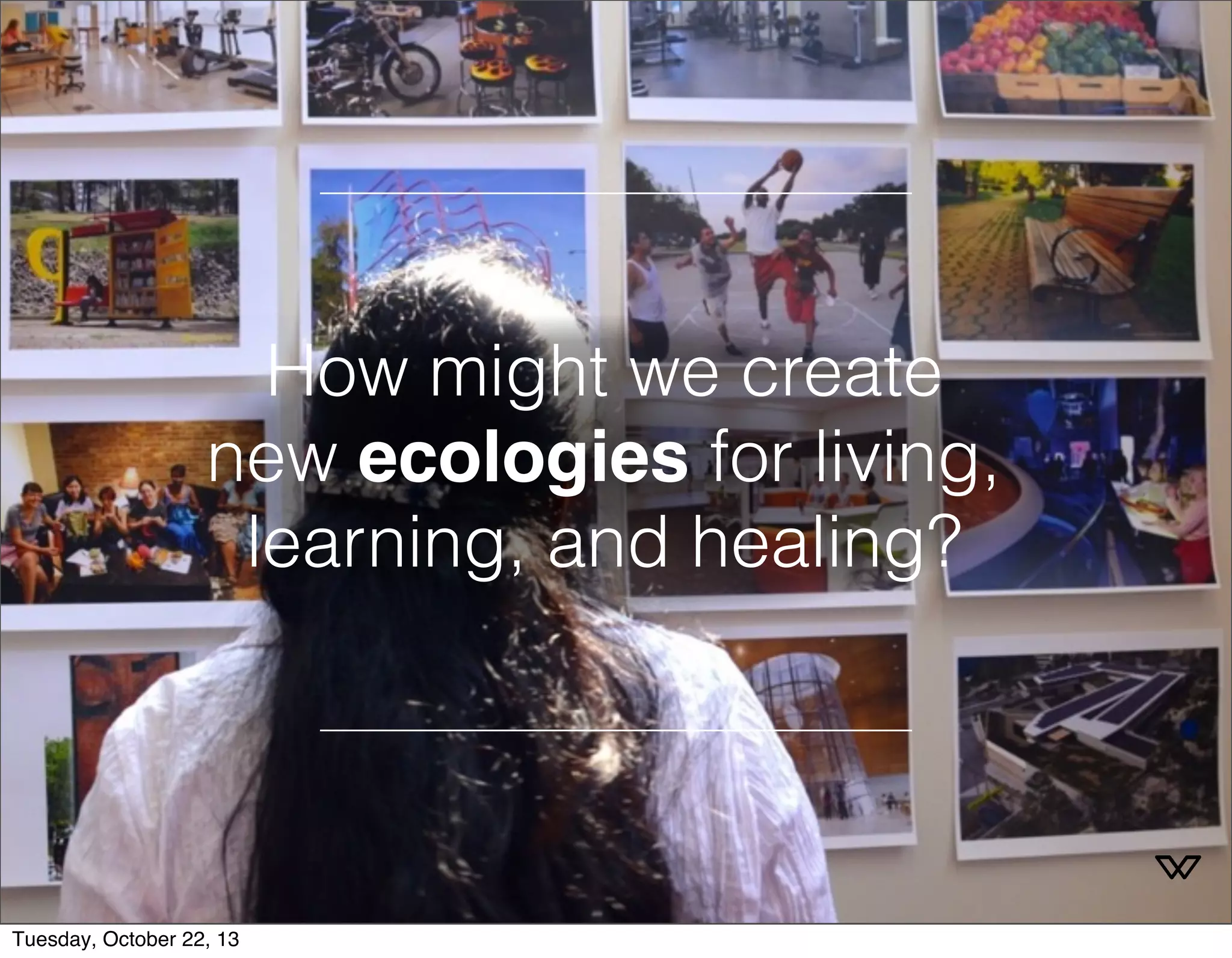 How might we create 
new ecologies for living, 
learning, and healing? 
Tuesday, October 22, 13 
 