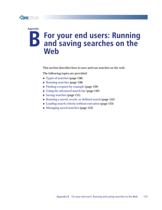Appendix B For your end users: Running and saving searches on the Web 137
Appendix
BFor your end users: Running
and saving searches on the
Web
This section describes how to save and run searches on the web.
The following topics are provided:
„ Types of searches (page 138)
„ Running searches (page 138)
„ Finding a request by example (page 139)
„ Using the advanced search bar (page 142)
„ Saving searches (page 151)
„ Running a saved, recent, or defined search (page 152)
„ Loading search criteria without execution (page 153)
„ Managing saved searches (page 153)
 