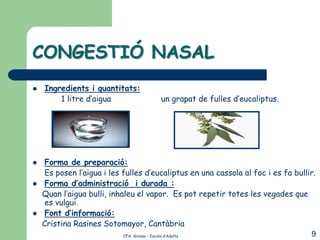 CONGESTIÓ NASAL
   Ingredients i quantitats:
        1 litre d’aigua               un grapat de fulles d’eucaliptus.




    Forma de preparació:
    Es posen l’aigua i les fulles d’eucaliptus en una cassola al foc i es fa bullir.
    Forma d’administració i durada :
    Quan l’aigua bulli, inhaleu el vapor. Es pot repetir totes les vegades que
     es vulgui.
    Font d’informació:
    Cristina Rasines Sotomayor, Cantàbria
                            CFA Girona – Escola d’Adults                          9
 