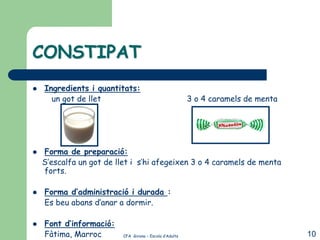 CONSTIPAT
   Ingredients i quantitats:
      un got de llet                                     3 o 4 caramels de menta




   Forma de preparació:
    S’escalfa un got de llet i s’hi afegeixen 3 o 4 caramels de menta
    forts.

   Forma d’administració i durada :
    Es beu abans d’anar a dormir.

   Font d’informació:
    Fàtima, Marroc        CFA Girona – Escola d’Adults                             10
 