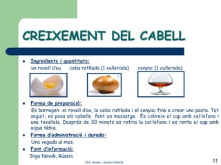 CREIXEMENT DEL CABELL
   Ingredients i quantitats:
    un rovell d’ou  ceba ratllada (1 cullerada)            conyac (1 cullerada)




   Forma de preparació:
     Es barregen el rovell d’ou, la ceba ratllada i el conyac fins a crear una pasta. Tot
    seguit, es posa als cabells fent un massatge. Es cobreix el cap amb cel·lofana i
    una tovallola. Després de 30 minuts es retira la cel·lofana i es renta el cap amb
    aigua tèbia.
   Forma d’administració i durada:
     Una vegada al mes.
   Font d’informació:
    Inga Novak, Rússia
                            CFA Girona – Escola d’Adults                              11
 