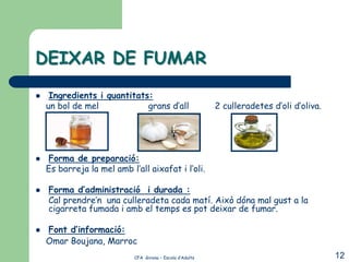 DEIXAR DE FUMAR
    Ingredients i quantitats:
    un bol de mel            grans d’all                   2 culleradetes d’oli d’oliva.




   Forma de preparació:
    Es barreja la mel amb l’all aixafat i l’oli.

   Forma d’administració i durada :
    Cal prendre’n una culleradeta cada matí. Això dóna mal gust a la
    cigarreta fumada i amb el temps es pot deixar de fumar.

   Font d’informació:
    Omar Boujana, Marroc
                            CFA Girona – Escola d’Adults                                   12
 