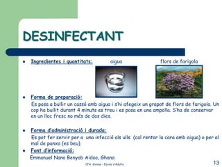 DESINFECTANT
   Ingredientes i quantitats:                 aigua          flors de farigola




   Forma de preparació:
    Es posa a bullir un cassó amb aigua i s’hi afegeix un grapat de flors de farigola. Un
    cop ha bullit durant 4 minuts es treu i es posa en una ampolla. S’ha de conservar
    en un lloc fresc no més de dos dies.

   Forma d’administració i durada:
    Es pot fer servir per a una infecció als ulls (cal rentar la cara amb aigua) o per al
    mal de panxa (es beu).
   Font d’informació:
    Emmanuel Nana Benyab Aidoo, Ghana
                             CFA Girona – Escola d’Adults                             13
 