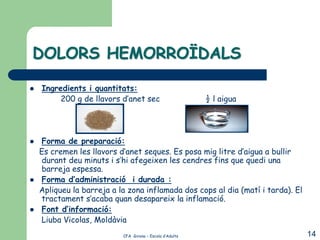 DOLORS HEMORROÏDALS

   Ingredients i quantitats:
         200 g de llavors d’anet sec                      ½ l aigua




   Forma de preparació:
    Es cremen les llavors d’anet seques. Es posa mig litre d’aigua a bullir
    durant deu minuts i s’hi afegeixen les cendres fins que quedi una
    barreja espessa.
   Forma d’administració i durada :
    Apliqueu la barreja a la zona inflamada dos cops al dia (matí i tarda). El
    tractament s’acaba quan desapareix la inflamació.
   Font d’informació:
    Liuba Vicolas, Moldàvia
                           CFA Girona – Escola d’Adults                          14
 