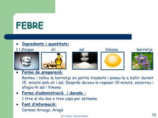 FEBRE
   Ingredients i quantitats:
1 l d’aigua        oli             sal            llimona          borratja




   Forma de preparació:
    Renteu i talleu la borratja en petits trossets i poseu-la a bullir durant
    15 minuts amb oli i sal. Després deixeu-la reposar 10 minuts, escorreu i
    afegiu-hi sal i llimona.
   Forma d’administració i durada :
    1 litre al dia dos o tres cops per setmana.
   Font d’informació:
    Carmen Arcega, Aragó
                            CFA Girona – Escola d’Adults                    15
 