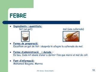 FEBRE
   Ingredients i quantitats:
         llet (un got)                                  mel (una cullerada)




   Forma de preparació:
    Escalfem un got de llet i després hi afegim la cullerada de mel.

   Forma d’administració i durada :
    Es beu. Cada nit abans d’anar a dormir fins que marxi el mal de coll.

   Font d’informació:
    Mohamed Boujana, Marroc

                         CFA Girona – Escola d’Adults                         16
 