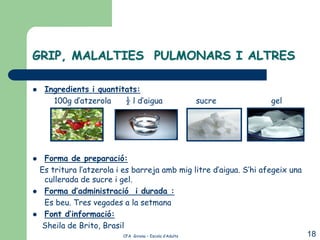 GRIP, MALALTIES PULMONARS I ALTRES

    Ingredients i quantitats:
       100g d’atzerola    ½ l d’aigua                     sucre      gel




    Forma de preparació:
    Es tritura l’atzerola i es barreja amb mig litre d’aigua. S’hi afegeix una
     cullerada de sucre i gel.
    Forma d’administració i durada :
     Es beu. Tres vegades a la setmana
    Font d’informació:
    Sheila de Brito, Brasil
                           CFA Girona – Escola d’Adults                          18
 