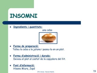 INSOMNI
   Ingredients i quantitats:
                             una ceba




   Forma de preparació:
    Talleu la ceba a la juliana i poseu-la en un plat.

   Forma d’administració i durada:
    Deixeu el plat al costat de la capçalera del llit.

   Font d’informació:
    Hisano Miura, Japó
                           CFA Girona – Escola d’Adults   19
 