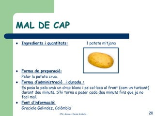 MAL DE CAP
   Ingredients i quantitats:            1 patata mitjana




   Forma de preparació:
    Pelar la patata crua.
   Forma d’administració i durada :
    Es posa la pela amb un drap blanc i es col·loca al front (com un turbant)
    durant deu minuts. S’hi torna a posar cada deu minuts fins que ja no
    faci mal.
   Font d’informació:
    Graciela Galindez, Colòmbia
                          CFA Girona – Escola d’Adults                       20
 