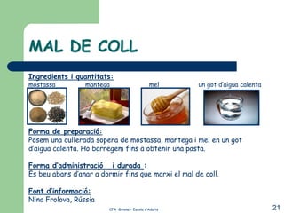 MAL DE COLL
Ingredients i quantitats:
mostassa         mantega                       mel      un got d’aigua calenta




Forma de preparació:
Posem una cullerada sopera de mostassa, mantega i mel en un got
d’aigua calenta. Ho barregem fins a obtenir una pasta.

Forma d’administració i durada :
Es beu abans d’anar a dormir fins que marxi el mal de coll.

Font d’informació:
Nina Frolova, Rússia
                         CFA Girona – Escola d’Adults                            21
 