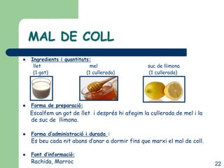 MAL DE COLL
   Ingredients i quantitats:
     llet                    mel                  suc de llimona
     (1 got)               (1 cullerada)          (1 cullerada)




   Forma de preparació:
    Escalfem un got de llet i després hi afegim la cullerada de mel i la
    de suc de llimona.

   Forma d’administració i durada :
    Es beu cada nit abans d’anar a dormir fins que marxi el mal de coll.

   Font d’informació:
    Rachida, Marroc                                                        22
 