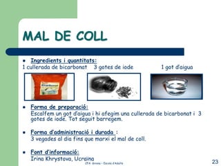 MAL DE COLL
  Ingredients i quantitats:
1 cullerada de bicarbonat 3 gotes de iode                1 got d’aigua




   Forma de preparació:
    Escalfem un got d’aigua i hi afegim una cullerada de bicarbonat i 3
    gotes de iode. Tot seguit barregem.

   Forma d’administració i durada :
    3 vegades al dia fins que marxi el mal de coll.

   Font d’informació:
    Irina Khrystova, Ucraïna
                          CFA Girona – Escola d’Adults                    23
 