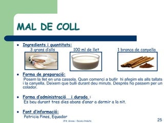 MAL DE COLL
   Ingredients i quantitats:
       3 grans d’alls         100 ml de llet             1 branca de canyella




   Forma de preparació:
     Posem la llet en una cassola. Quan comenci a bullir hi afegim els alls tallats
    i la canyella. Deixem que bulli durant deu minuts. Després ho passem per un
    colador.

   Forma d’administració i durada :
    Es beu durant tres dies abans d’anar a dormir a la nit.

   Font d’informació:
    Patricia Pinos, Equador
                          CFA Girona – Escola d’Adults                          25
 