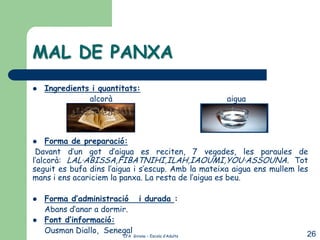 MAL DE PANXA
   Ingredients i quantitats:
               alcorà                                  aigua




    Forma de preparació:
 Davant d’un got d’aigua es reciten, 7 vegades, les paraules de
l’alcorà: LAL·ABISSA,FIBATNIHI,ILAH,IAOUMI,YOU·ASSOUNA. Tot
seguit es bufa dins l’aigua i s’escup. Amb la mateixa aigua ens mullem les
mans i ens acariciem la panxa. La resta de l’aigua es beu.

   Forma d’administració i durada :
    Abans d’anar a dormir.
   Font d’informació:
    Ousman Diallo, Senegal                                               26
                        CFA Girona – Escola d’Adults
 
