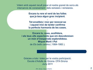 Volem amb aquest recull posar el nostre granet de sorra als
intercanvis de coneixement dels remeiers i remeieres.

            Encara tu rere el verd de les fulles
              que ja taca algun groc incipient.
                               .
             Tot envelleix i mor per renovar-se
              i aquest inici de tardor confirma
            la perfecta harmonia de les coses.
                               .
                 Encara tu, suau, acollidora,
    i els teus ulls espectants que em descobreixen
           un món d’inesperada esplendidesa.
                      Miquel Martí i Pol
              de Els bells camins ( 1984-1985 ).




      Gràcies a tots i totes per la vostra participació.
         Escola d’Adults de Girona- CFA Girona
                          Juny 2011
                  CFA Girona – Escola d’Adults                2
 