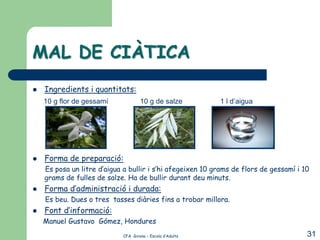 MAL DE CIÀTICA
   Ingredients i quantitats:
    10 g flor de gessamí             10 g de salze          1 l d’aigua




   Forma de preparació:
    Es posa un litre d’aigua a bullir i s’hi afegeixen 10 grams de flors de gessamí i 10
    grams de fulles de salze. Ha de bullir durant deu minuts.
   Forma d’administració i durada:
    Es beu. Dues o tres tasses diàries fins a trobar millora.
   Font d’informació:
    Manuel Gustavo Gómez, Hondures
                             CFA Girona – Escola d’Adults                              31
 