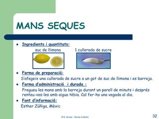 MANS SEQUES
   Ingredients i quantitats:
          suc de llimona                1 cullerada de sucre




   Forma de preparació:
    S’afegeix una cullerada de sucre a un got de suc de llimona i es barreja.
   Forma d’administració i durada :
    Fregueu les mans amb la barreja durant un parell de minuts i després
    renteu-vos-les amb aigua tèbia. Cal fer-ho una vegada al dia.
   Font d’informació:
    Esther Zúñiga, Mèxic

                          CFA Girona – Escola d’Adults                      32
 