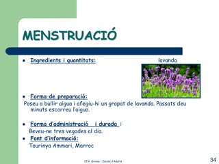MENSTRUACIÓ
   Ingredients i quantitats:                          lavanda




 Forma de preparació:
Poseu a bullir aigua i afegiu-hi un grapat de lavanda. Passats deu
  minuts escorreu l’aigua.

   Forma d’administració i durada :
    Beveu-ne tres vegades al dia.
   Font d’informació:
    Tourinya Ammari, Marroc

                        CFA Girona – Escola d’Adults                 34
 