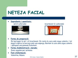 NETEJA FACIAL
   Ingredients i quantitats:
       sal (1 cullerada)                                  bicarbonat (1 cullerada)




   Forma de preparació:
    Es barregen la sal i el bicarbonat. Es renta la cara amb aigua calenta i tot
    seguit s’aplica la barreja amb una esponja. Rentem la cara amb aigua calenta
    i apliquem una pomada hidratant.
   Forma d’administració i durada:
    Dues vegades per setmana
   Font d’informació:
    Valentina, Rússia
                           CFA Girona – Escola d’Adults                              37
 