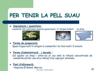 PER TENIR LA PELL SUAU
    Ingredients i quantitats:
    camamilla (10 cullerades soperes generoses) 3 l d’aigua bullent   un drap




   Forma de preparació:
    Quan l’aigua bulli hi afegim la camamilla i ho fem bullir 2 minuts.

   Forma d’administració i durada :
    Cal agafar un drap i untar-se el cos amb la infusió concentrada de
    camamilla (millor una mica tèbia) tres cops per setmana.

    Font d’informació:
     Haquima El Kamal, Marroc
                             CFA Girona – Escola d’Adults                       39
 