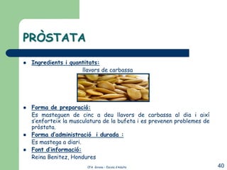 PRÒSTATA

   Ingredients i quantitats:
                      llavors de carbassa




   Forma de preparació:
    Es masteguen de cinc a deu llavors de carbassa al dia i així
    s’enforteix la musculatura de la bufeta i es prevenen problemes de
    pròstata.
   Forma d’administració i durada :
    Es mastega a diari.
   Font d’informació:
    Reina Benitez, Hondures
                        CFA Girona – Escola d’Adults                     40
 