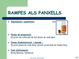 RAMPES ALS PANXELLS
   Ingredients i quantitats:                          mel




   Forma de preparació:
    Es pren una cullerada de mel abans de cada àpat.

   Forma d’administració i durada :
    Es pren abans de cada dinar durant un període de temps llarg.

   Font d’informació:
    Reina Benitez, Hondures

                        CFA Girona – Escola d’Adults                41
 