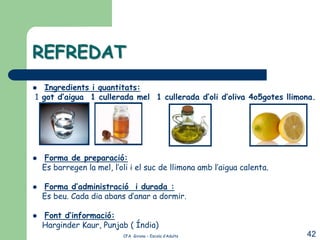 REFREDAT
  Ingredients i quantitats:
1 got d’aigua 1 cullerada mel 1 cullerada d’oli d’oliva 4o5gotes llimona.




   Forma de preparació:
    Es barregen la mel, l’oli i el suc de llimona amb l’aigua calenta.

   Forma d’administració i durada :
    Es beu. Cada dia abans d’anar a dormir.

   Font d’informació:
    Harginder Kaur, Punjab ( Índia)
                           CFA Girona – Escola d’Adults                  42
 