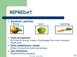 REFREDAT
   Ingredients i quantitats:
     1 taronja                             1 poma           1 pastanaga




   Forma de preparació:
    Es tritura la taronja, la poma i la pastanaga fins a crear una pasta
    líquida o suc.
   Forma d’administració i durada:
    Es beu. Un cop al dia durant una setmana.
   Font d’informació:
    Elizabeth Flores, Hondures
                          CFA Girona – Escola d’Adults                     43
 