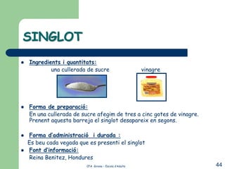 SINGLOT
   Ingredients i quantitats:
            una cullerada de sucre                       vinagre




   Forma de preparació:
    En una cullerada de sucre afegim de tres a cinc gotes de vinagre.
    Prenent aquesta barreja el singlot desapareix en segons.

   Forma d’administració i durada :
    Es beu cada vegada que es presenti el singlot
   Font d’informació:
    Reina Benitez, Hondures
                          CFA Girona – Escola d’Adults                  44
 