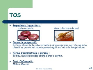 TOS
   Ingredients i quantitats:
         ceba vermella                                  dues cullerades de mel




   Forma de preparació:
    Es treu el suc de la ceba vermella i es barreja amb mel. Un cop està
    dissolt es posa al microones perquè agafi una mica de temperatura.

   Forma d’administració i durada :
    Es beu. Dues cullerades abans d’anar a dormir.

   Font d’informació:
    Malica, Marroc
                         CFA Girona – Escola d’Adults                            46
 