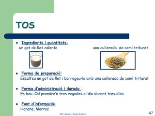 TOS
    Ingredients i quantitats:
    un got de llet calenta                               una cullerada de comí triturat




   Forma de preparació:
    Escalfeu un got de llet i barregeu-la amb una cullerada de comí triturat

   Forma d’administració i durada :
    Es beu. Cal prendre’n tres vegades al dia durant tres dies.

   Font d’informació:
    Hanane, Marroc
                          CFA Girona – Escola d’Adults                                    47
 