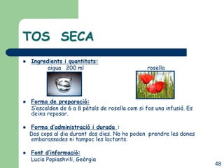 TOS SECA
   Ingredients i quantitats:
          aigua 200 ml                            rosella




   Forma de preparació:
    S’escalden de 6 a 8 pètals de rosella com si fos una infusió. Es
    deixa reposar.

   Forma d’administració i durada :
    Dos cops al dia durant dos dies. No ho poden prendre les dones
    embarassades ni tampoc les lactants.

   Font d’informació:
    Lucia Popiashvili, Geòrgia
                                                                       48
 
