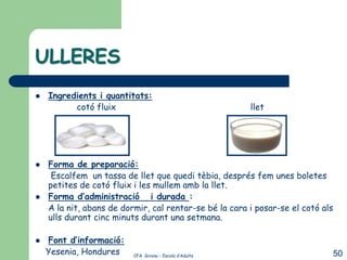 ULLERES
   Ingredients i quantitats:
          cotó fluix                                     llet




   Forma de preparació:
     Escalfem un tassa de llet que quedi tèbia, després fem unes boletes
    petites de cotó fluix i les mullem amb la llet.
   Forma d’administració i durada :
    A la nit, abans de dormir, cal rentar-se bé la cara i posar-se el cotó als
    ulls durant cinc minuts durant una setmana.

   Font d’informació:
    Yesenia, Hondures     CFA Girona – Escola d’Adults                           50
 