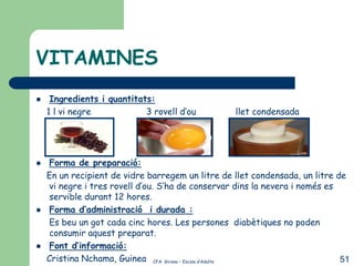 VITAMINES
    Ingredients i quantitats:
    1 l vi negre            3 rovell d’ou          llet condensada




    Forma de preparació:
    En un recipient de vidre barregem un litre de llet condensada, un litre de
     vi negre i tres rovell d’ou. S’ha de conservar dins la nevera i només es
     servible durant 12 hores.
    Forma d’administració i durada :
    Es beu un got cada cinc hores. Les persones diabètiques no poden
     consumir aquest preparat.
    Font d’informació:
    Cristina Nchama, Guinea CFA Girona – Escola d’Adults                      51
 