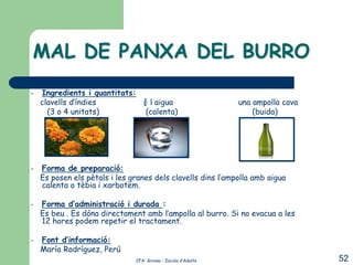 MAL DE PANXA DEL BURRO
–   Ingredients i quantitats:
    clavells d’índies         ¾ l aigua                       una ampolla cava
      (3 o 4 unitats)          (calenta)                          (buida)




–   Forma de preparació:
    Es posen els pètals i les granes dels clavells dins l’ampolla amb aigua
    calenta o tèbia i xarbotem.

–   Forma d’administració i durada :
    Es beu . Es dóna directament amb l’ampolla al burro. Si no evacua a les
    12 hores podem repetir el tractament.

–   Font d’informació:
    María Rodríguez, Perú
                               CFA Girona – Escola d’Adults                      52
 