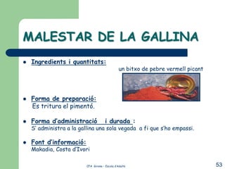 MALESTAR DE LA GALLINA
   Ingredients i quantitats:
                                                 un bitxo de pebre vermell picant




   Forma de preparació:
    Es tritura el pimentó.

   Forma d’administració              i durada :
    S’ administra a la gallina una sola vegada a fi que s’ho empassi.

   Font d’informació:
    Makadia, Costa d’Ivori

                          CFA Girona – Escola d’Adults                              53
 
