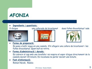AFONIA

   Ingredients i quantitats:
1l d’aigua             una cullerada de bicarbonat         dues fulles d’eucaliptus/ iode




   Forma de preparació:
    Es posa a bullir aigua en una cassola. S’hi afegeix una cullera de bicarbonat i les
    fulles d’eucaliptus. Quan bull es retira.
   Forma d’administració i durada:
    Es cobreix el cap amb una tovallola i es respira el vapor d’aigua directament de la
    cassola durant 20 minuts. Es recomana no parlar durant uns minuts.
   Font d’informació:
    Roman Novak, Rússia

                            CFA Girona – Escola d’Adults                                    5
 