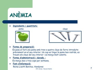 ANÈMIA
   Ingredients i quantitats:
         poma                                              claus




   Forma de preparació:
    Es posa al forn una poma amb tres o quatre claus de ferro introduïts
    prèviament en el seu interior. Un cop es tingui la poma ben rostida, es
    treuen els claus del seu interior i es menja molt calenta.
   Forma d’administració i durada :
    Es menja dos o tres cops per setmana.
   Font d’informació:
    Reina Lizeth Benitez, Hondures
                            CFA Girona – Escola d’Adults                      7
 