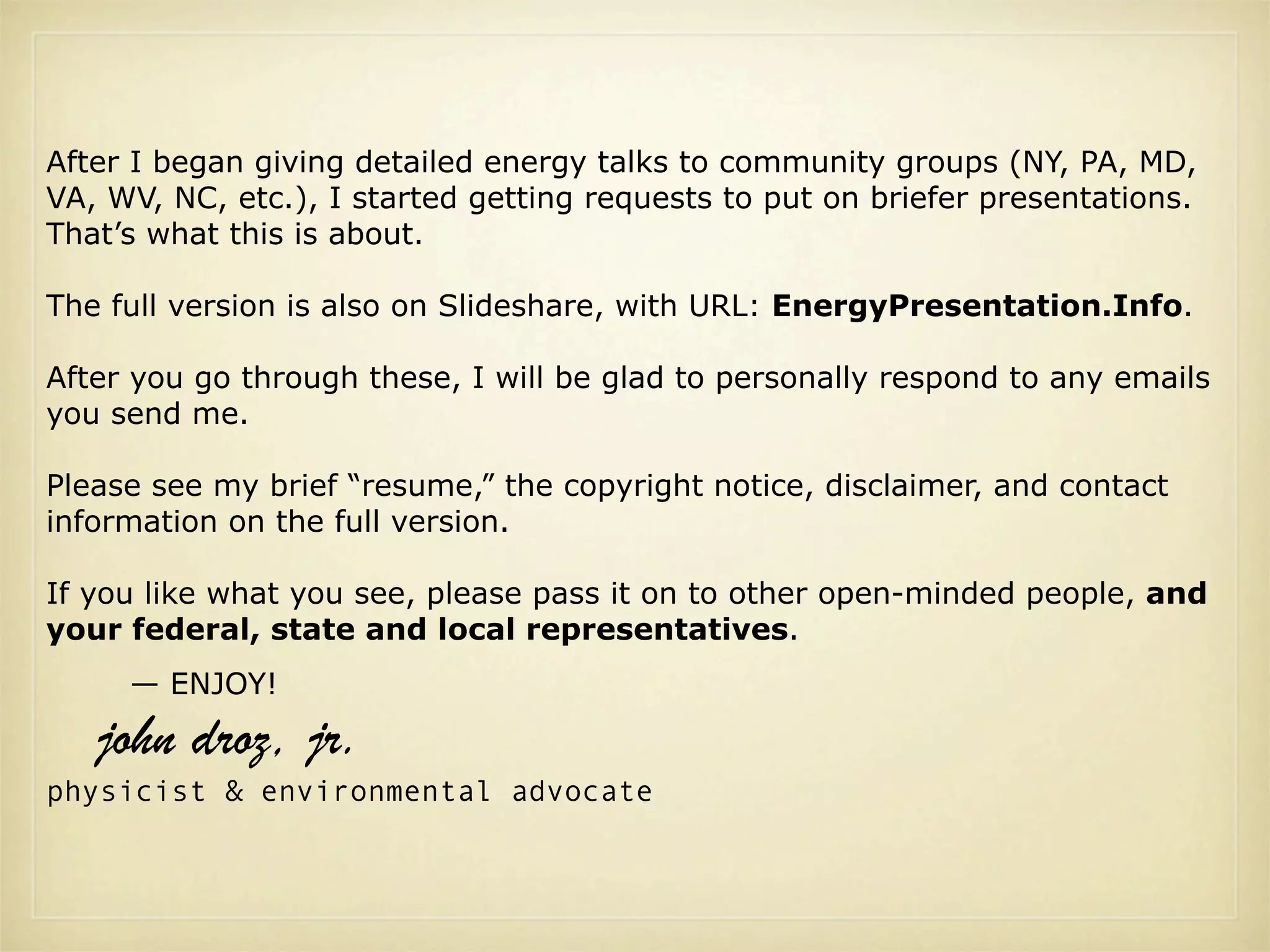 After I began giving detailed energy talks to community groups (NY, PA, MD,
VA, WV, NC, etc.), I started getting requests to put on briefer presentations.
That’s what this is about.

The full version is also on Slideshare, with URL: EnergyPresentation.Info.

After you go through these, I will be glad to personally respond to any emails
you send me.

Please see my brief “resume,” the copyright notice, disclaimer, and contact
information on the full version.

If you like what you see, please pass it on to other open-minded people, and
your federal, state and local representatives.
     — ENJOY!

   john droz, jr.
physicist & environmental advocate
 